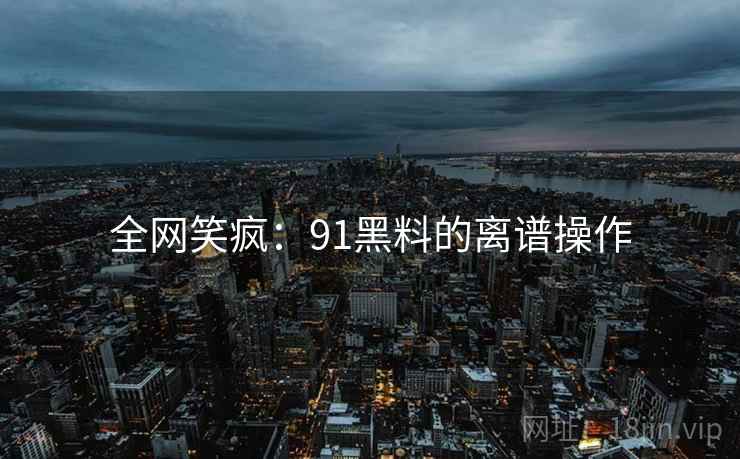 全网笑疯：91黑料的离谱操作