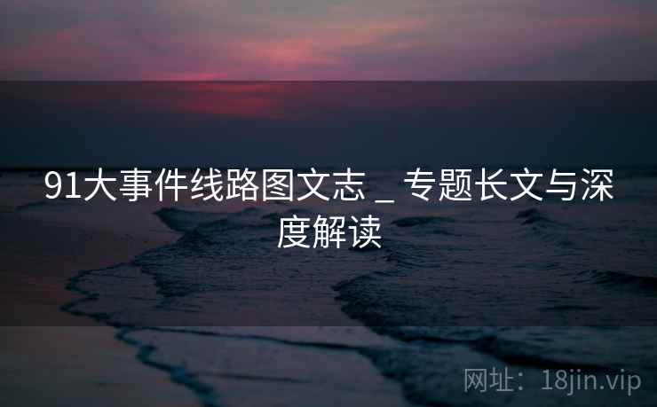91大事件线路图文志 _ 专题长文与深度解读