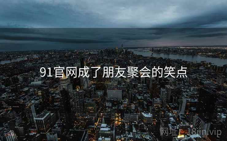91官网成了朋友聚会的笑点