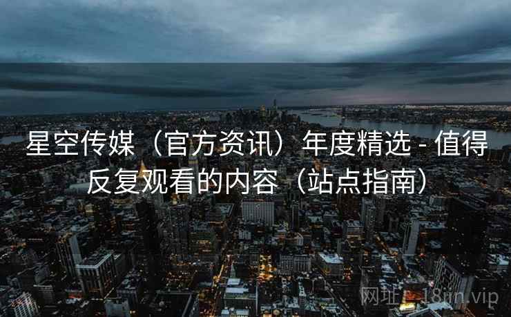 星空传媒(官方资讯)年度精选 - 值得反复观看的内容(站点指南)
