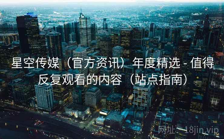 星空传媒(官方资讯)年度精选 - 值得反复观看的内容(站点指南) 星空传媒(官方资讯)年度精选 - 值得反复观看的内容(站点指南)
