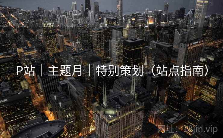 P站|主题月|特别策划(站点指南) P站|主题月|特别策划(站点指南)