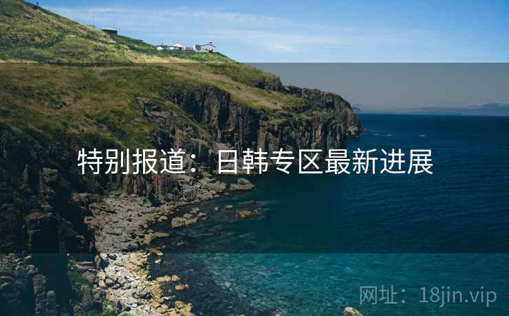 特别报道：日韩专区最新进展