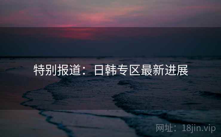 特别报道:日韩专区最新进展 特别报道:日韩专区最新进展