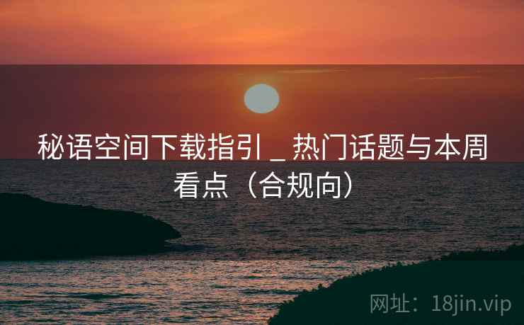 秘语空间下载指引 _ 热门话题与本周看点(合规向) 秘语空间下载指引 _ 热门话题与本周看点(合规向)