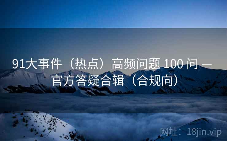 91大事件(热点)高频问题 100 问 — 官方答疑合辑(合规向) 91大事件(热点)高频问题 100 问 — 官方答疑合辑(合规向)