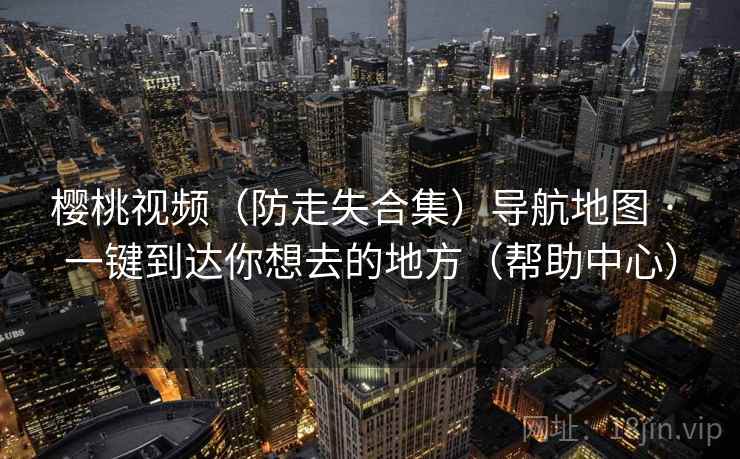 樱桃视频(防走失合集)导航地图 · 一键到达你想去的地方(帮助中心) 樱桃视频(防走失合集)导航地图 · 一键到达你想去的地方(帮助中心)